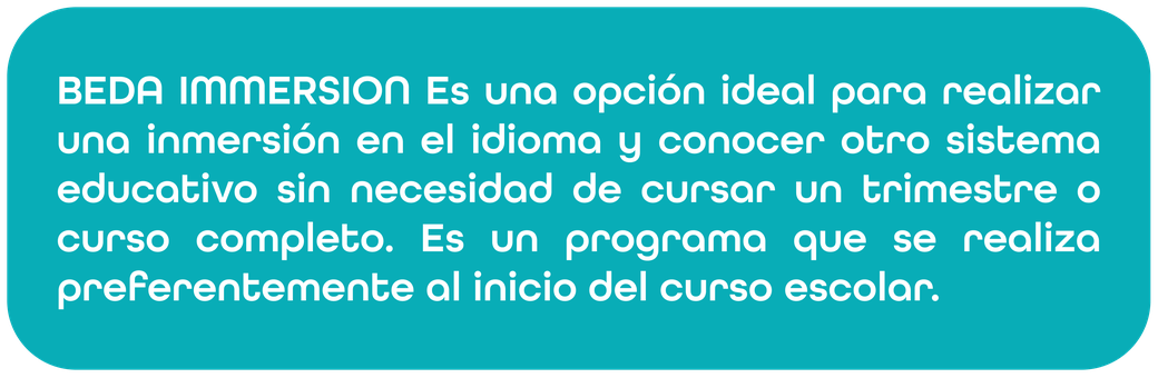BEDA IMMERSION es una opción ideal para realizar una inmersión en el idioma y conocer otro sistema educativo sin necesidad de cursar un trimestre o curso completo. Es un programa que se realiza preferentemente al inicio del curso escolar.