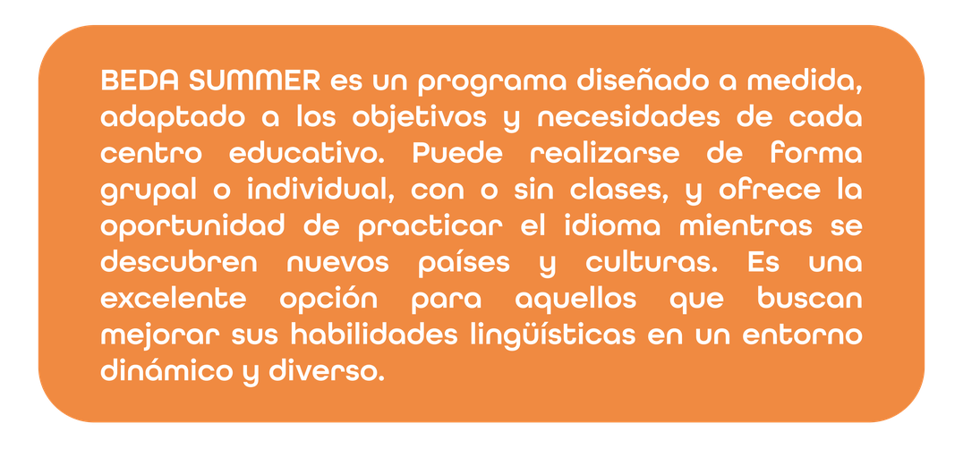 BEDA SUMMER es un programa diseñado a medida, adaptado a los objetivos y necesidades de cada centro educativo. Puede realizarse de forma grupal o individual, con o sin clases, y ofrece la oportunidad de practicar el idioma mientras se descubren nuevos países y culturas. Es una excelente opción para aquellos que buscan mejorar sus habilidades lingüísticas en un entorno dinámico y diverso.