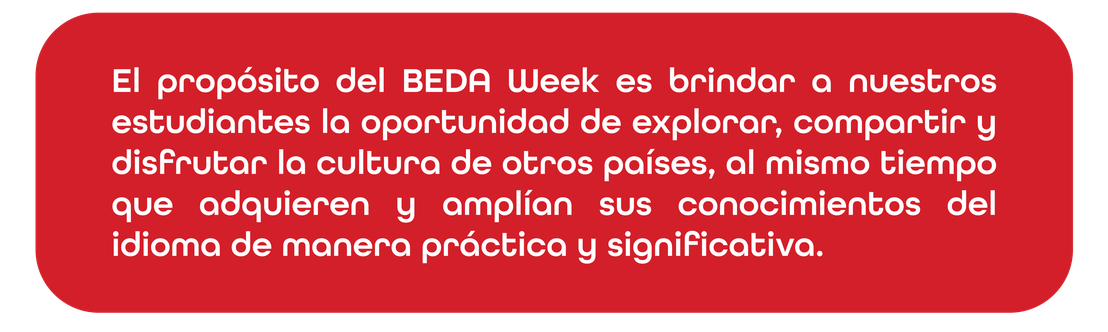 El propósito del BEDA Week es brindar a nuestros estudiantes la oportunidad de explorar, compartir y disfrutar la cultura de otros países, al mismo tiempo que adquieren y amplían sus conocimientos del idioma de manera práctica y significativa.