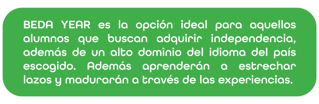BEDA YEAR es la opción ideal para aquellos alumnos que buscan adquirir independencia, además de un alto dominio del idioma del país escogido. Además aprenderán a estrechar lazos y madurarán a través de las experiencias.